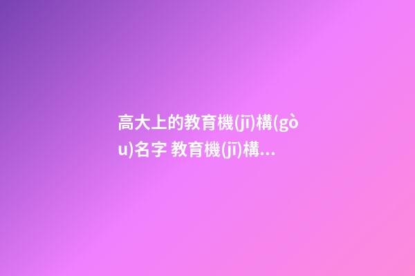 高大上的教育機(jī)構(gòu)名字 教育機(jī)構(gòu)名稱起名大全